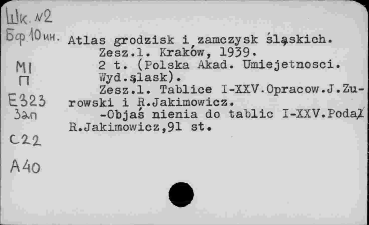 ﻿Lük.
Бер ДО ин.
Kl п
ES23
З^п
сгг
Atlas grodzisk і zamczysk sl^skich.
Zesz.l. Krakow, 1939«
2 t. (Polska Akad. Umiejetnosci.
Wyd.qlask).
Zesz.l. Tablice I-XXV.Opracow.J.Zu-rowski і R.Jakimowicz.
-Objas nienia do tablic I-XXV.Poda^ R.Jakimowicz,91 st.
A Ao